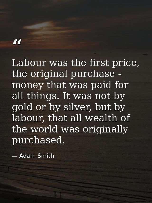 Labour was the first price, the original purchase - money that was paid for all things. It was not by gold or by silver, — Adam Smith