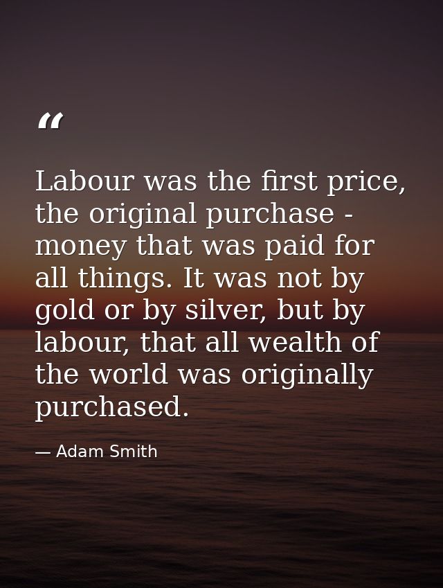 Labour was the first price, the original purchase - money that was paid for all things. It was not by gold or by silver, — Adam Smith