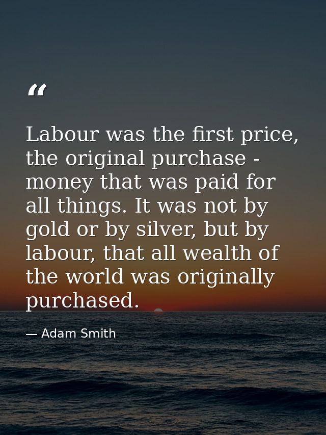 Labour was the first price, the original purchase - money that was paid for all things. It was not by gold or by silver, — Adam Smith