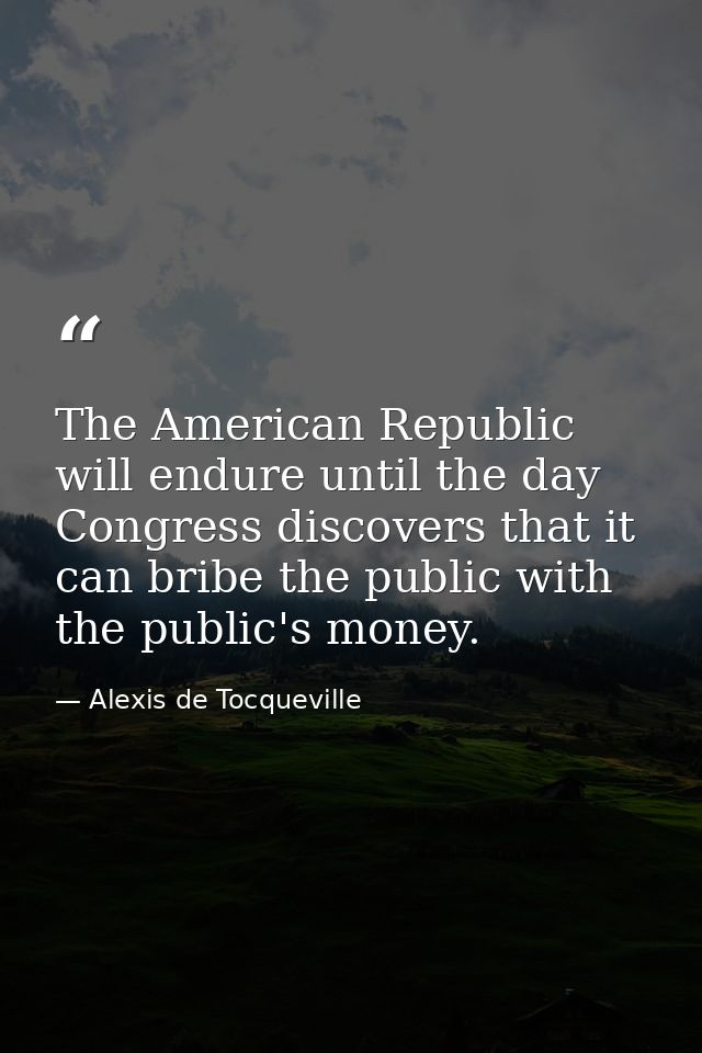 The American Republic will endure until the day Congress discovers that it can bribe the public with the public's money. — Alexis de Tocqueville
