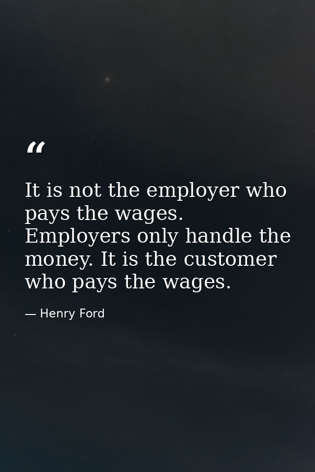 It is not the employer who pays the wages. Employers only handle the money. It is the customer who pays the wages. — Henry Ford