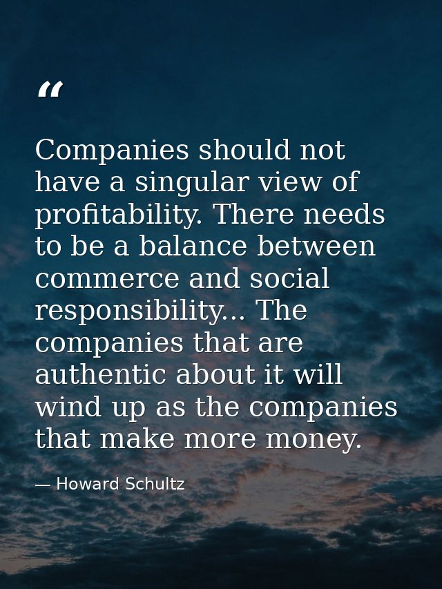 Companies should not have a singular view of profitability. There needs to be a balance between commerce and social resp — Howard Schultz