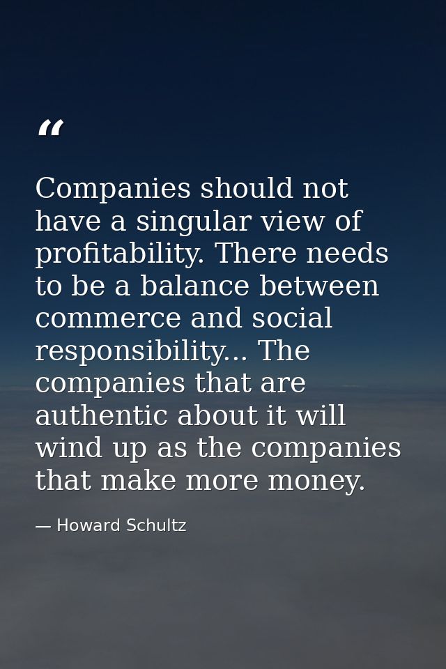 Companies should not have a singular view of profitability. There needs to be a balance between commerce and social resp — Howard Schultz