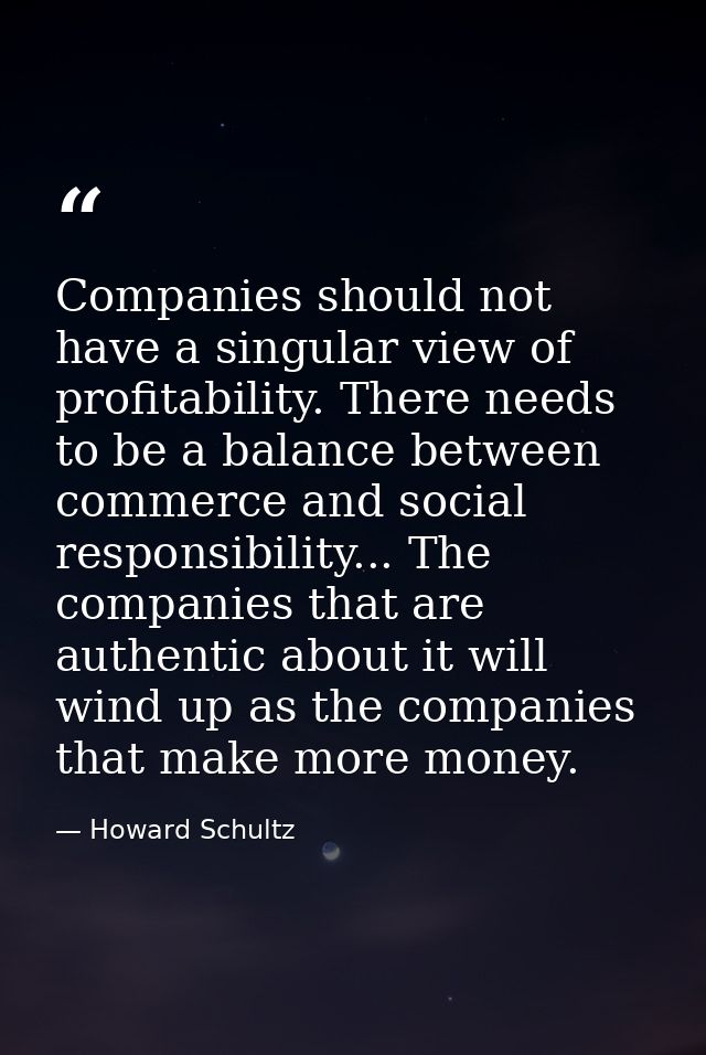 Companies should not have a singular view of profitability. There needs to be a balance between commerce and social resp — Howard Schultz