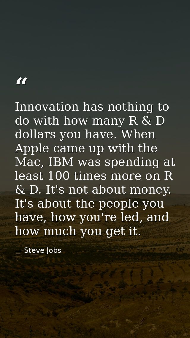 Innovation has nothing to do with how many R & D dollars you have. When Apple came up with the Mac, IBM was spending at  — Steve Jobs