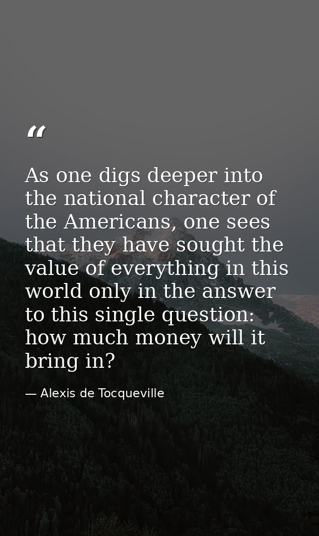 As one digs deeper into the national character of the Americans, one sees that they have sought the value of everything  — Alexis de Tocqueville