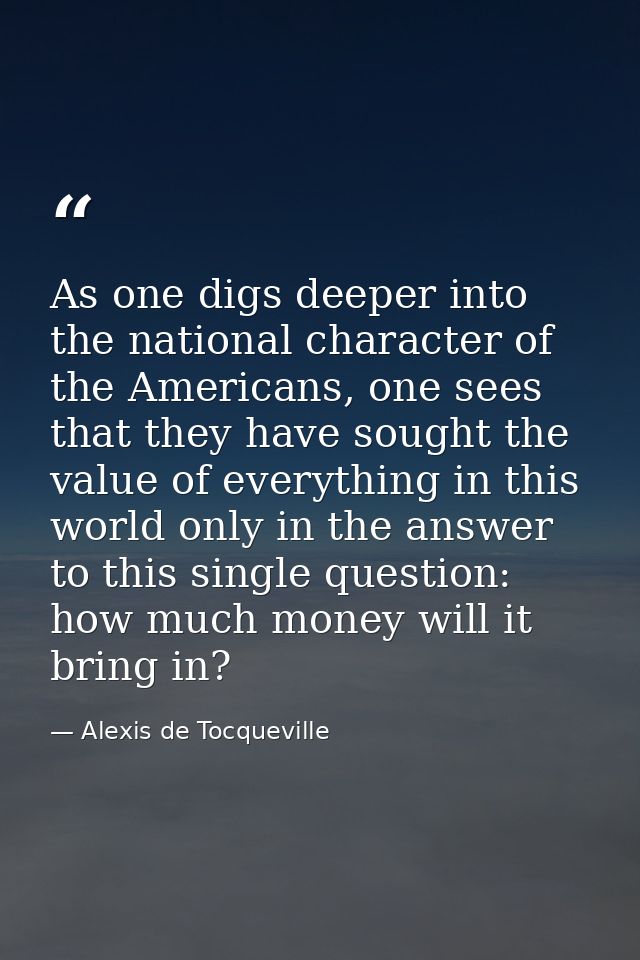 As one digs deeper into the national character of the Americans, one sees that they have sought the value of everything  — Alexis de Tocqueville
