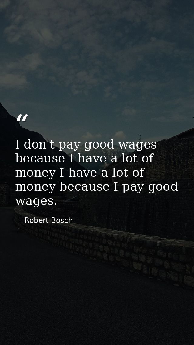 I don't pay good wages because I have a lot of money I have a lot of money because I pay good wages. — Robert Bosch