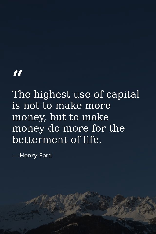 The highest use of capital is not to make more money, but to make money do more for the betterment of life. — Henry Ford