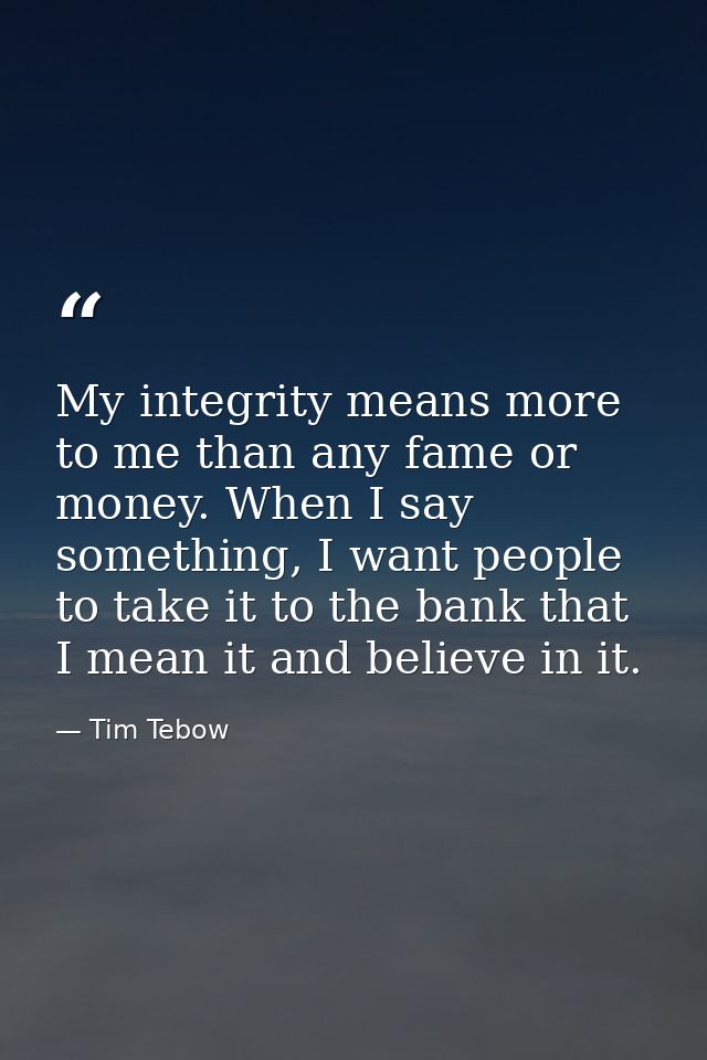 My integrity means more to me than any fame or money. When I say something, I want people to take it to the bank that I  — Tim Tebow