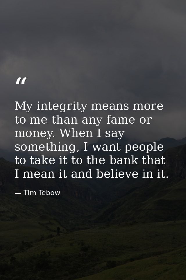 My integrity means more to me than any fame or money. When I say something, I want people to take it to the bank that I  — Tim Tebow
