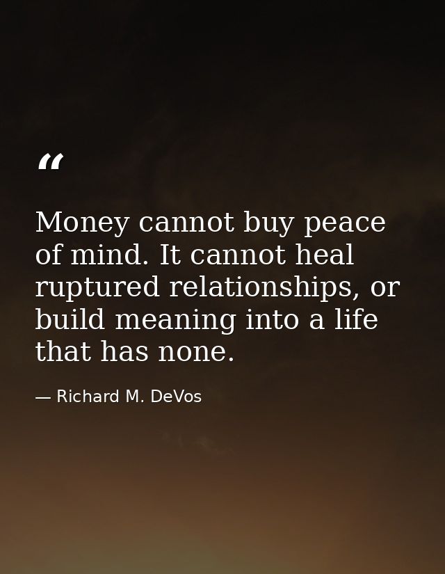 Money cannot buy peace of mind. It cannot heal ruptured relationships, or build meaning into a life that has none. — Richard M. DeVos