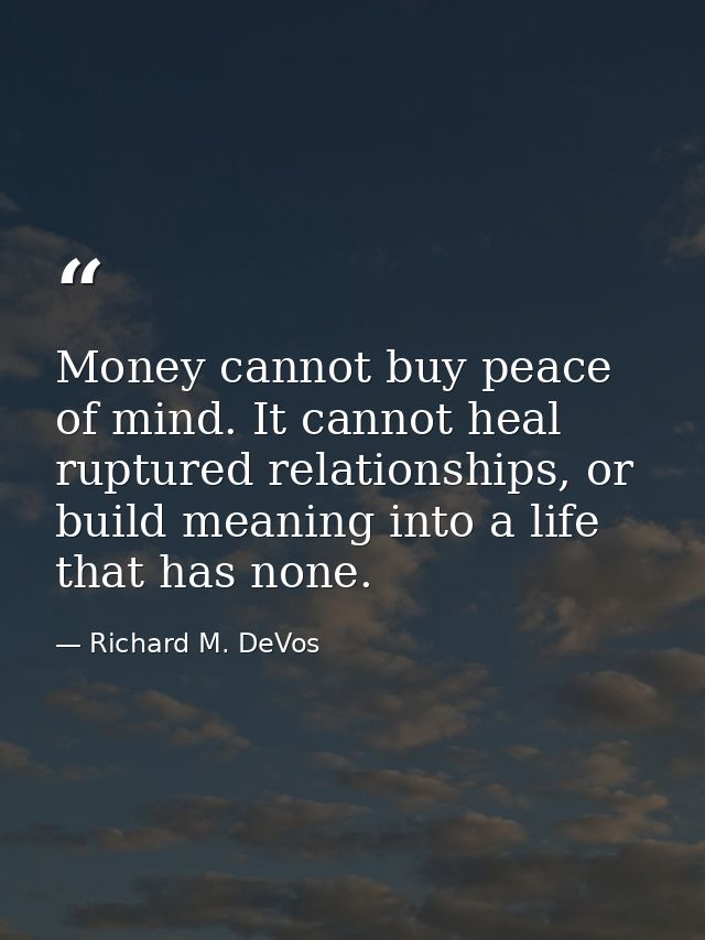 Money cannot buy peace of mind. It cannot heal ruptured relationships, or build meaning into a life that has none. — Richard M. DeVos