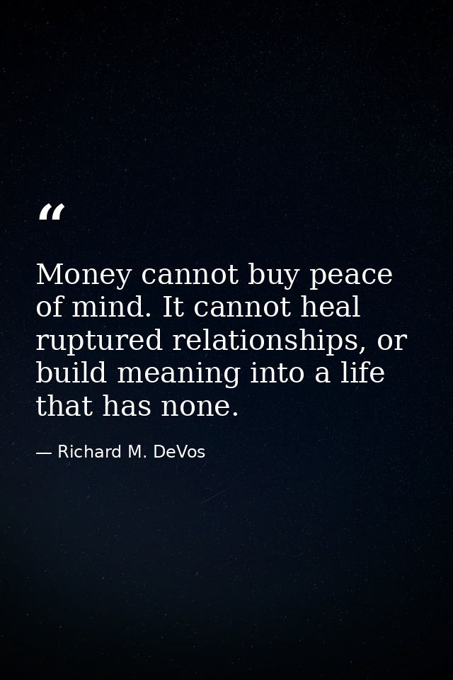 Money cannot buy peace of mind. It cannot heal ruptured relationships, or build meaning into a life that has none. — Richard M. DeVos