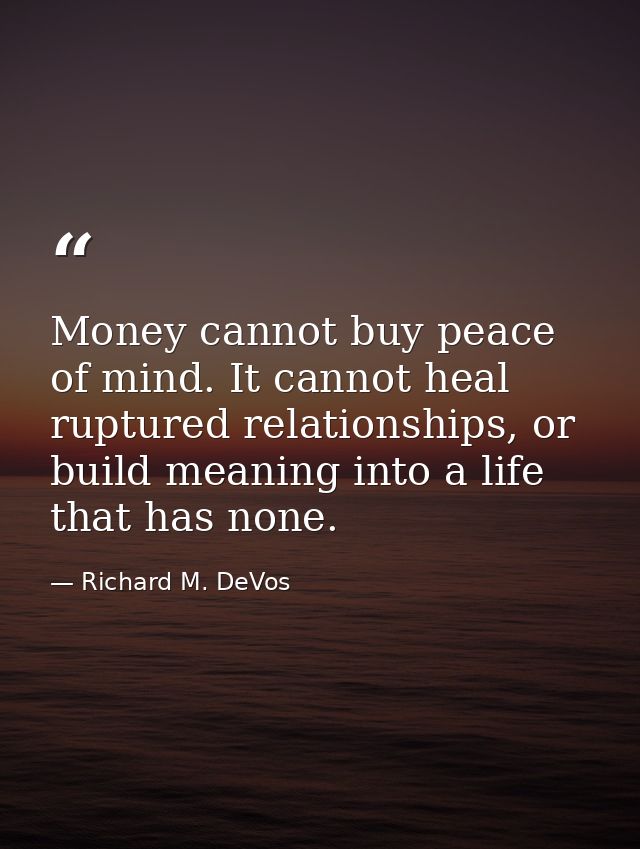 Money cannot buy peace of mind. It cannot heal ruptured relationships, or build meaning into a life that has none. — Richard M. DeVos
