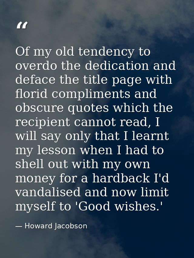 Of my old tendency to overdo the dedication and deface the title page with florid compliments and obscure quotes which t — Howard Jacobson