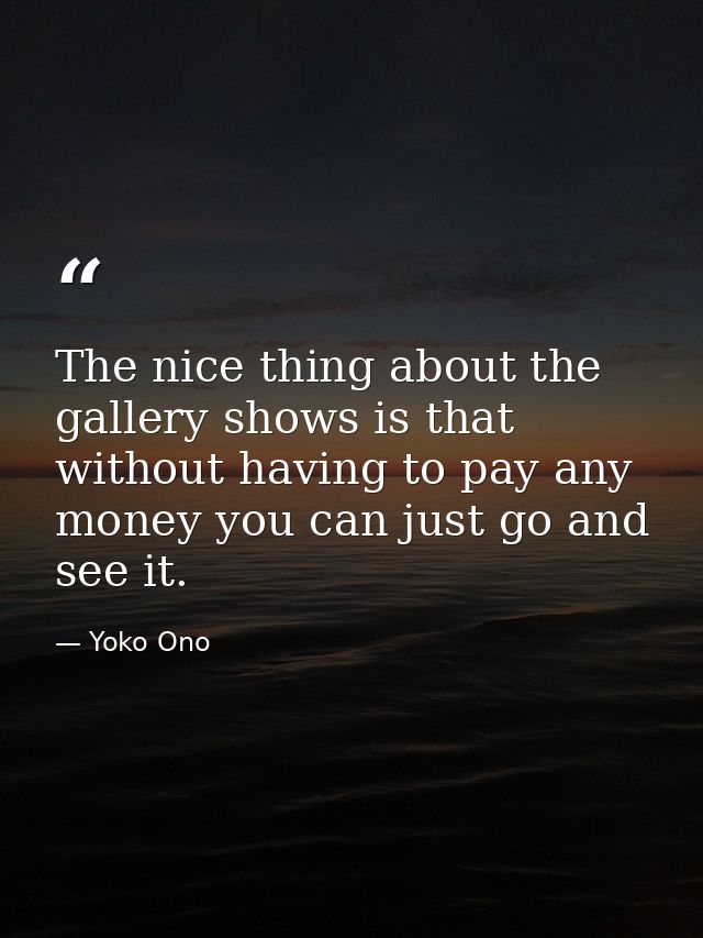 The nice thing about the gallery shows is that without having to pay any money you can just go and see it. — Yoko Ono