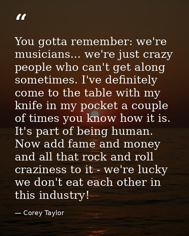 You gotta remember: we're musicians... we're just crazy people who can't get along sometimes. I've definitely come to th — Corey Taylor