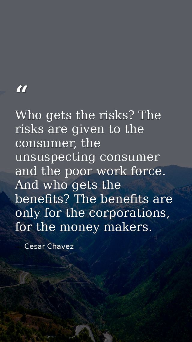 Who gets the risks? The risks are given to the consumer, the unsuspecting consumer and the poor work force. And who gets — Cesar Chavez