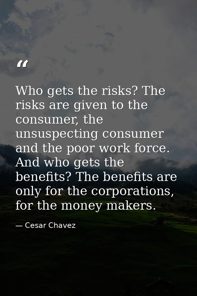 Who gets the risks? The risks are given to the consumer, the unsuspecting consumer and the poor work force. And who gets — Cesar Chavez