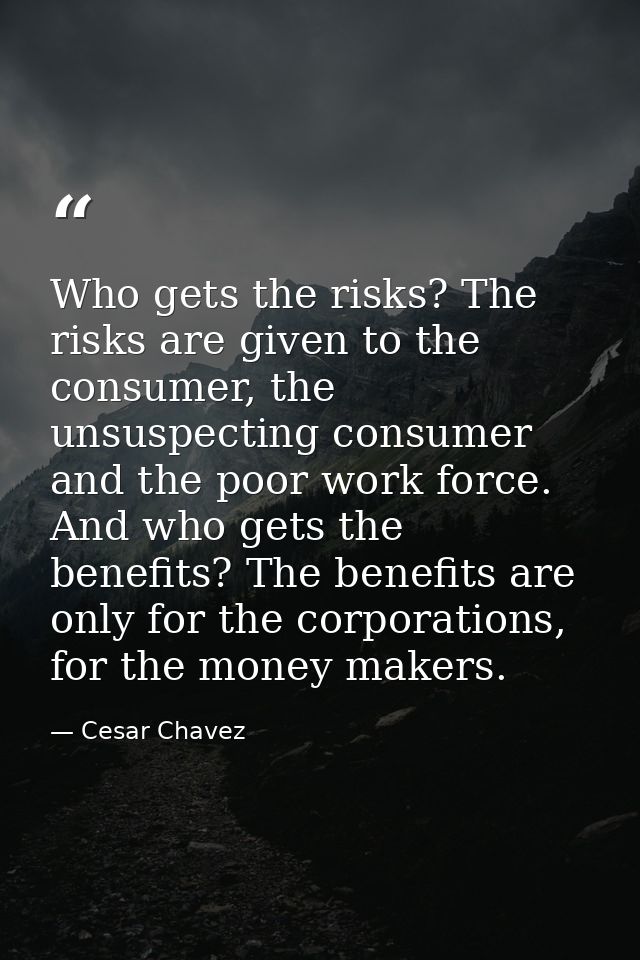 Who gets the risks? The risks are given to the consumer, the unsuspecting consumer and the poor work force. And who gets — Cesar Chavez