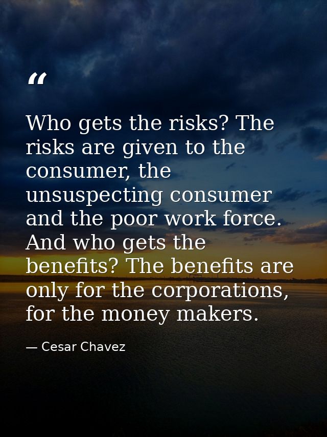 Who gets the risks? The risks are given to the consumer, the unsuspecting consumer and the poor work force. And who gets — Cesar Chavez
