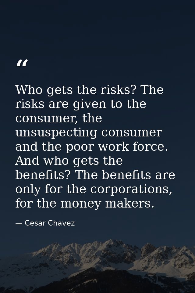 Who gets the risks? The risks are given to the consumer, the unsuspecting consumer and the poor work force. And who gets — Cesar Chavez