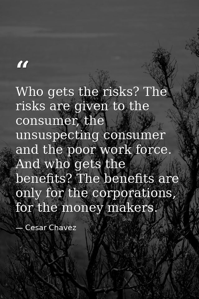 Who gets the risks? The risks are given to the consumer, the unsuspecting consumer and the poor work force. And who gets — Cesar Chavez