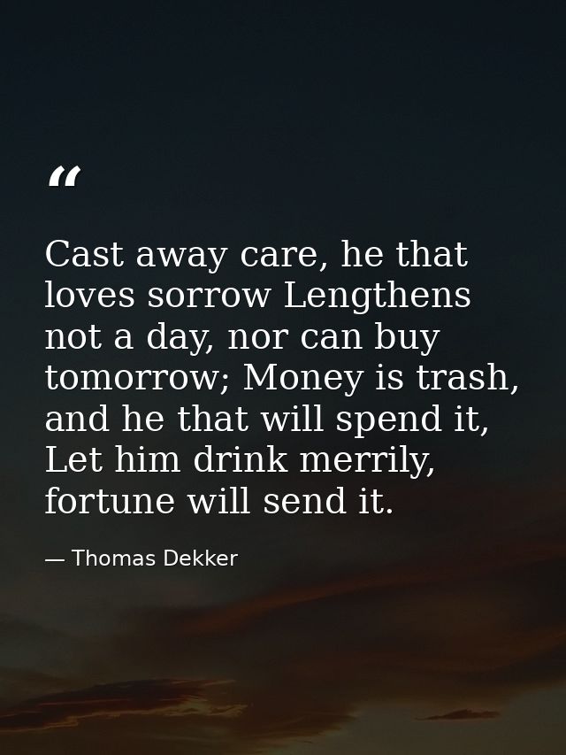 Cast away care, he that loves sorrow Lengthens not a day, nor can buy tomorrow; Money is trash, and he that will spend i — Thomas Dekker