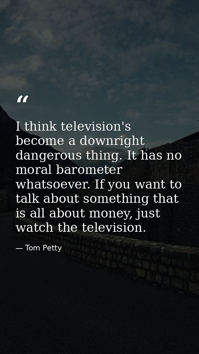 I think television's become a downright dangerous thing. It has no moral barometer whatsoever. If you want to talk about — Tom Petty