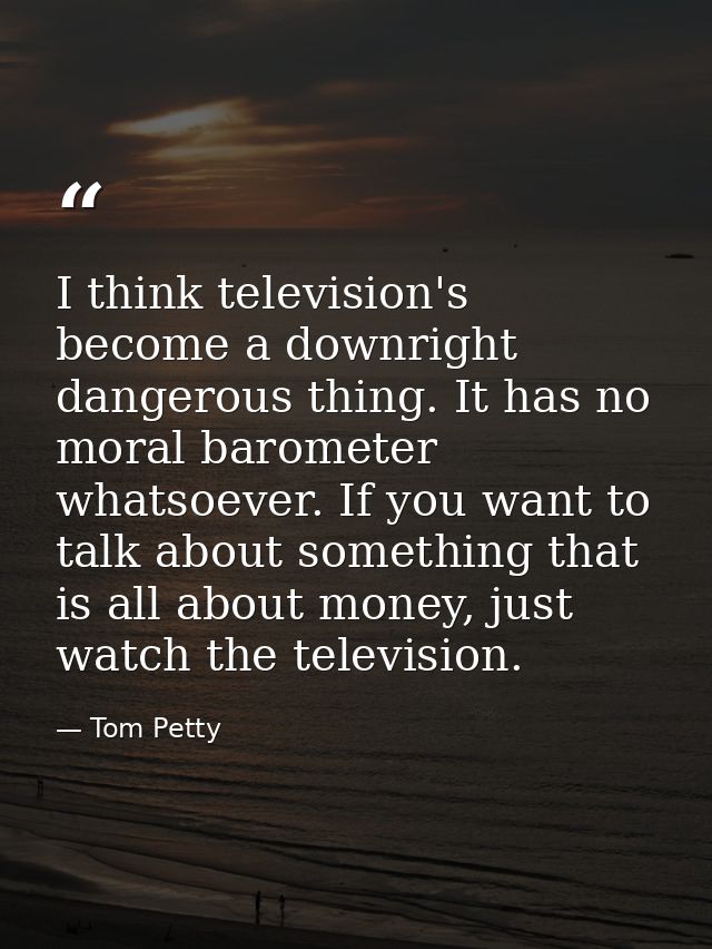 I think television's become a downright dangerous thing. It has no moral barometer whatsoever. If you want to talk about — Tom Petty