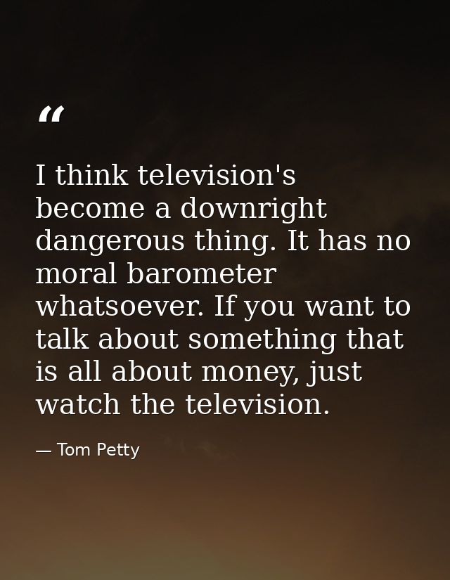 I think television's become a downright dangerous thing. It has no moral barometer whatsoever. If you want to talk about — Tom Petty
