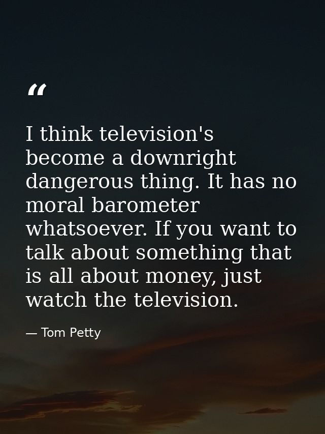I think television's become a downright dangerous thing. It has no moral barometer whatsoever. If you want to talk about — Tom Petty
