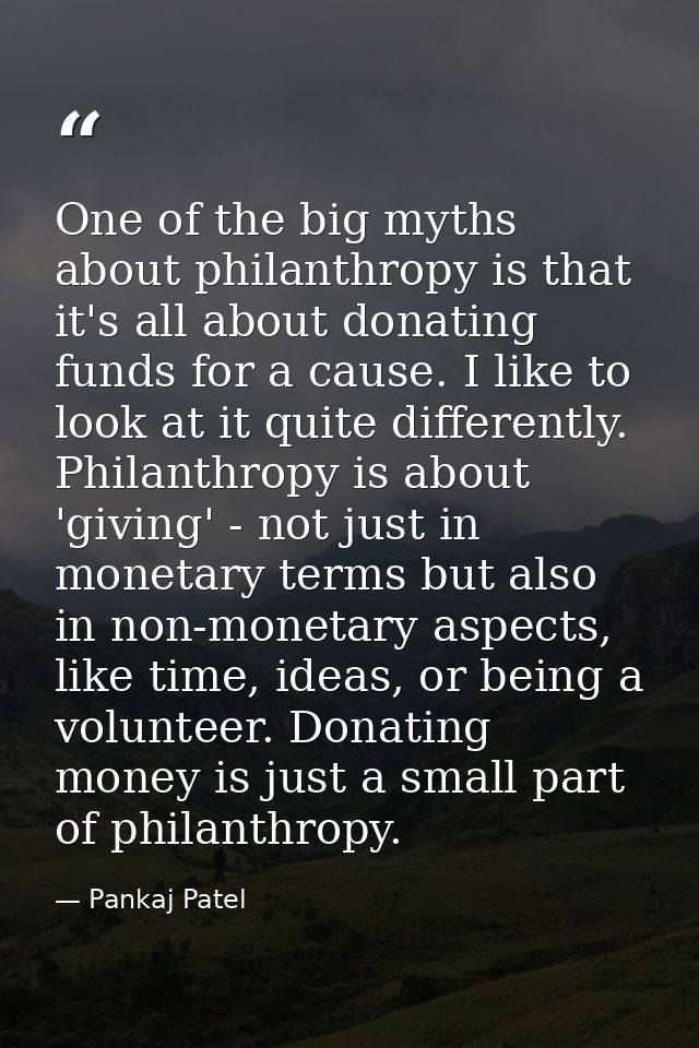 One of the big myths about philanthropy is that it's all about donating funds for a cause. I like to look at it quite di — Pankaj Patel