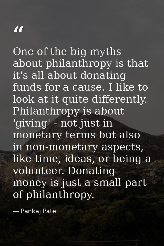 One of the big myths about philanthropy is that it's all about donating funds for a cause. I like to look at it quite di — Pankaj Patel