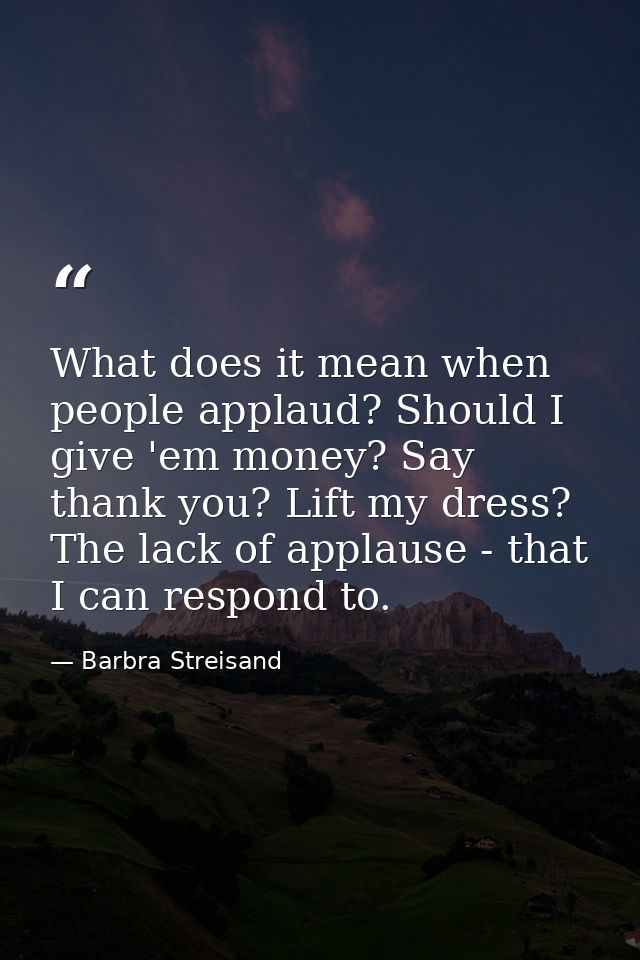 What does it mean when people applaud? Should I give 'em money? Say thank you? Lift my dress? The lack of applause - tha — Barbra Streisand