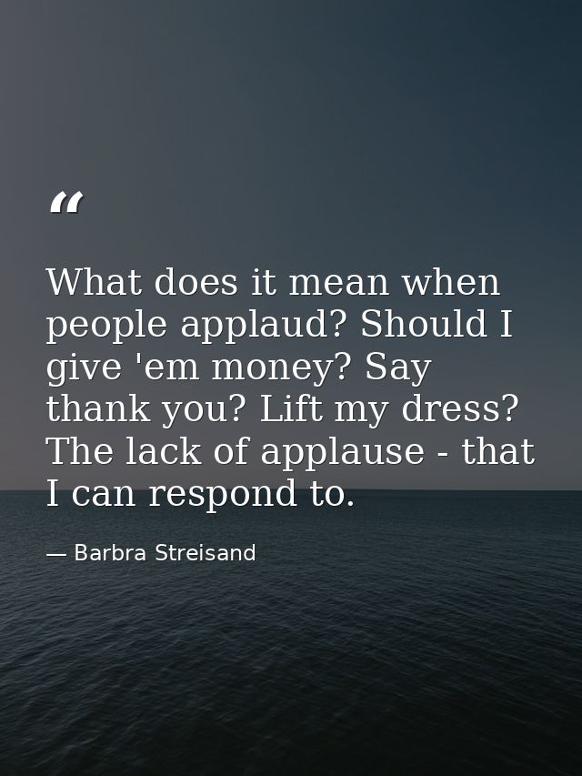 What does it mean when people applaud? Should I give 'em money? Say thank you? Lift my dress? The lack of applause - tha — Barbra Streisand