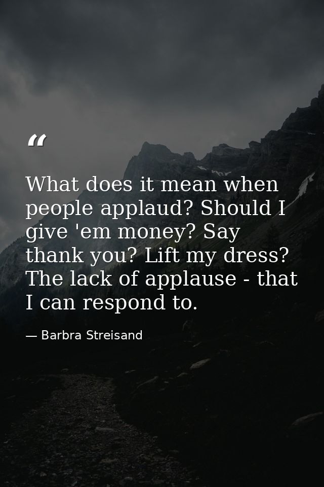 What does it mean when people applaud? Should I give 'em money? Say thank you? Lift my dress? The lack of applause - tha — Barbra Streisand