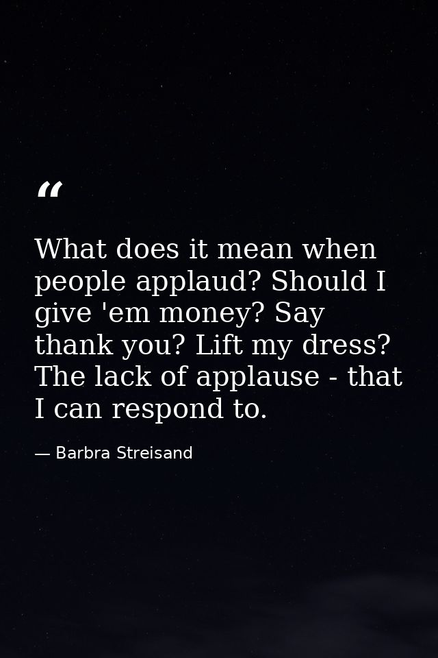 What does it mean when people applaud? Should I give 'em money? Say thank you? Lift my dress? The lack of applause - tha — Barbra Streisand