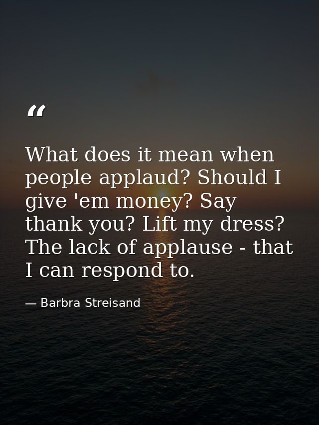 What does it mean when people applaud? Should I give 'em money? Say thank you? Lift my dress? The lack of applause - tha — Barbra Streisand
