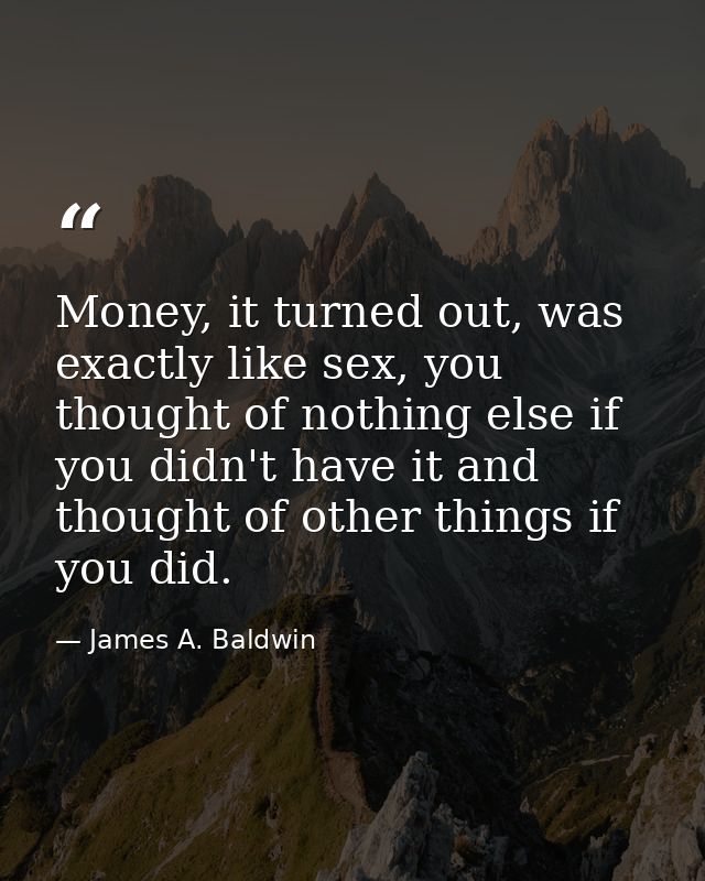 Money, it turned out, was exactly like sex, you thought of nothing else if you didn't have it and thought of other thing — James A. Baldwin