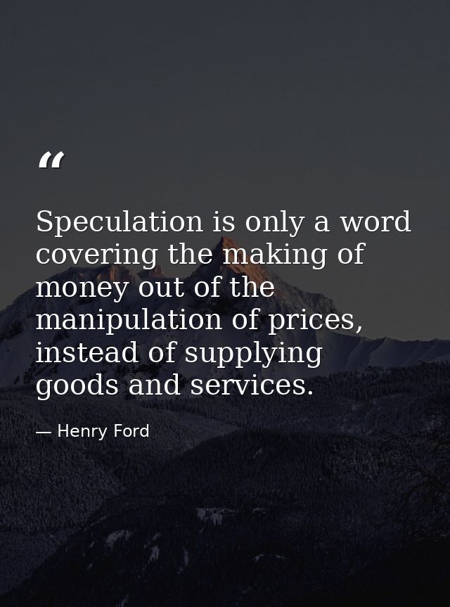 Speculation is only a word covering the making of money out of the manipulation of prices, instead of supplying goods an — Henry Ford
