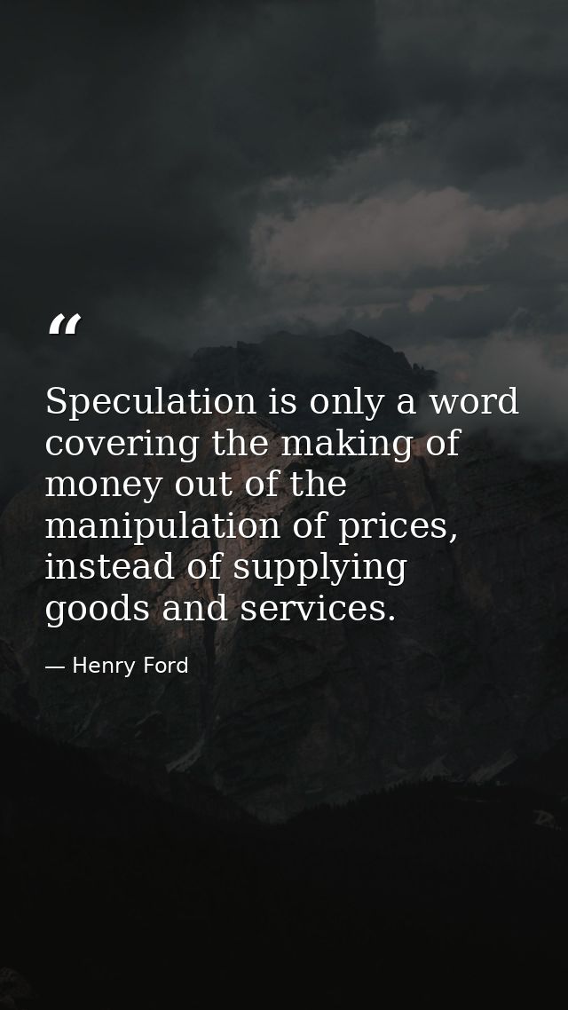 Speculation is only a word covering the making of money out of the manipulation of prices, instead of supplying goods an — Henry Ford