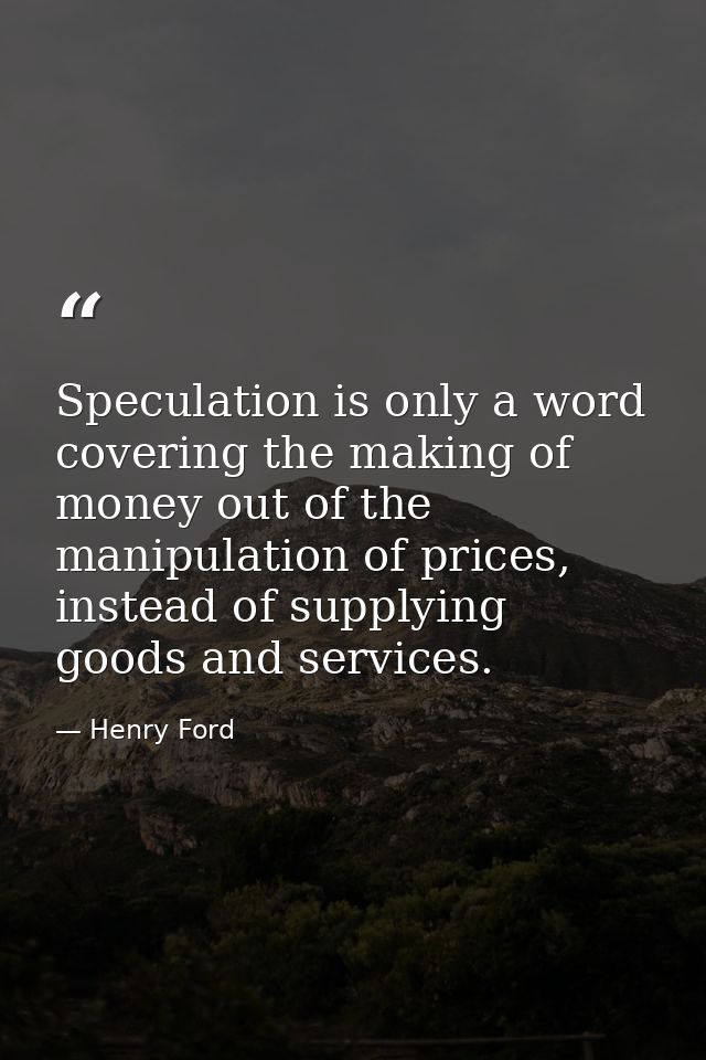 Speculation is only a word covering the making of money out of the manipulation of prices, instead of supplying goods an — Henry Ford