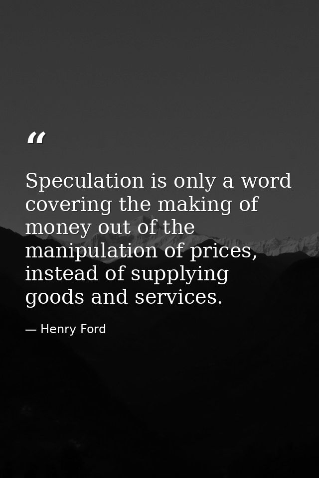 Speculation is only a word covering the making of money out of the manipulation of prices, instead of supplying goods an — Henry Ford