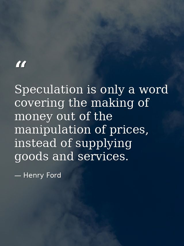 Speculation is only a word covering the making of money out of the manipulation of prices, instead of supplying goods an — Henry Ford