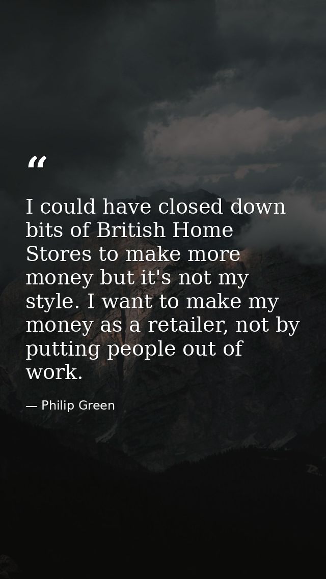 I could have closed down bits of British Home Stores to make more money but it's not my style. I want to make my money a — Philip Green