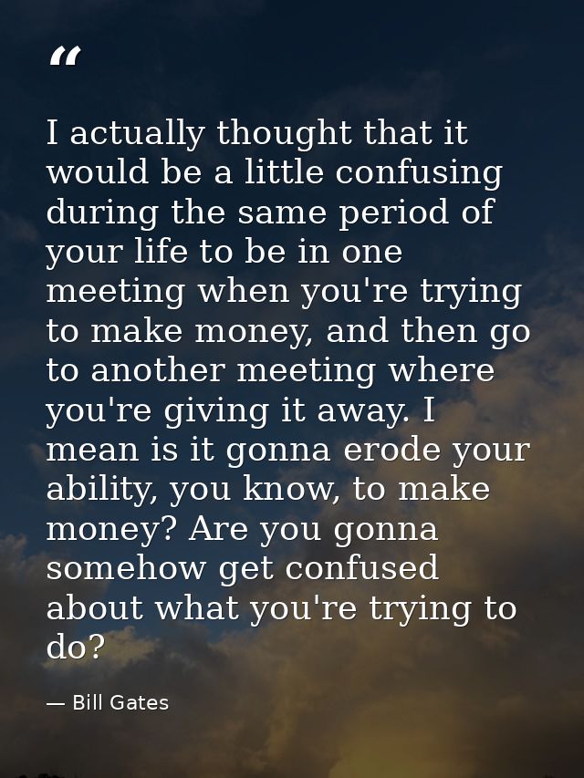 I actually thought that it would be a little confusing during the same period of your life to be in one meeting when you — Bill Gates