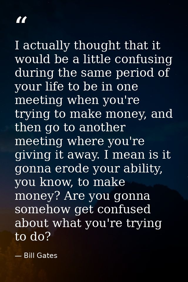 I actually thought that it would be a little confusing during the same period of your life to be in one meeting when you — Bill Gates