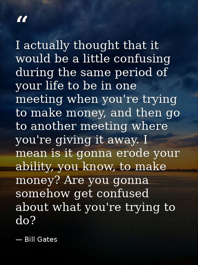 I actually thought that it would be a little confusing during the same period of your life to be in one meeting when you — Bill Gates